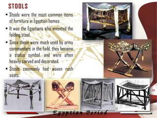ST OOL S
• Stools were the most common items
  of furniture in Egyptian homes
• It was the Egyptians who invented the
  folding stool.
• Since these were much used by army
  commanders in the field, they became
  a status symbol, and were often
  heavily carved and decorated.
• Stools commonly had woven rush
  seats.

                                             38




                           Egyptian Period
 