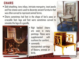 C HAIR S
• Gold sheathing, ivory inlays, intricate marquetry, inset jewels
  and fine stones were used to decorate ancient furniture that
  was often carved to represent animal forms.
• Chairs sometimes had feet in the shape of lion's paws or
  crocodile feet; legs and feet were sometimes carved to
  simulate the legs of a gazelle.
                                • High backed chairs
                                  are seen in many
                                  paintings. These were
                                  supplemented with
                                  cushions for comfort.
                                • commonly
                                                                    39
                                  incorporated carvings
                                  of flowers, animals or
                                  birds.
                             Egyptian Period
 