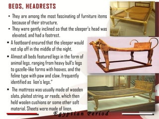 B E D S, HE AD R E ST S
 • They are among the most fascinating of furniture items
   because of their structure.
 • They were gently inclined so that the sleeper's head was
   elevated, and had a footrest.
• A footboard ensured that the sleeper would
  not slip off in the middle of the night.
• Almost all beds featured legs in the form of
  animal legs, ranging from heavy bull’s legs
  to gazelle-like forms with hooves, and the
  feline type with paw and claw, frequently
  identified as lion’s legs.“
• The mattress was usually made of wooden                     42
  slats, plaited string, or reeds, which then
  held woolen cushions or some other soft
  material. Sheets were made of linen.
                           Egyptian Period
 