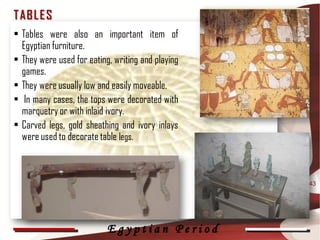 T AB L E S
• Tables were also an important item of
  Egyptian furniture.
• They were used for eating, writing and playing
  games.
• They were usually low and easily moveable.
• In many cases, the tops were decorated with
  marquetry or with inlaid ivory.
• Carved legs, gold sheathing and ivory inlays
  were used to decorate table legs.



                                                   43




                           Egyptian Period
 