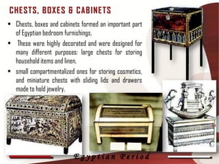 C HE ST S, B OX E S & C AB INE T S
• Chests, boxes and cabinets formed an important part
  of Egyptian bedroom furnishings.
• These were highly decorated and were designed for
  many different purposes: large chests for storing
  household items and linen,
• small compartmentalized ones for storing cosmetics,
  and miniature chests with sliding lids and drawers
  made to hold jewelry.



                                                        44




                         Egyptian Period
 