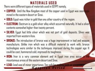 M AT E R IAL S USE D
There were different types of materials used in EGYPT namely,
• COPPER: Until the New Kingdom most of the copper used in Egypt was seemingly
  mined in the eastern desert or Sinai.
• GOLD: Egypt was richer in gold than any other country of the region.
• ELECTRUM: Electrum is a gold-silver alloy which occurred naturally. It had a silver
  contents somewhat higher than twenty percent.
• SILVER: Egypt had little silver which was not part of gold deposits. Silver was
  imported from western Asia.
• BRONZE: The introduction of bronze was a huge improvement in tool and weapon
  manufacture. Unlike iron which was a difficult material to work with, bronze
  technologies were similar to the techniques improved during the copper age: It
  could be cast, hammered cold, improved its toughness.
                                                                                        45
• IRON: Iron is a very common element and in Egypt iron ores occur in the
  mountainous areas of the eastern desert and Sinai.
• LEAD: Lead was of minor importance. Too soft for making tools or weapons
                           Egyptian Period
 