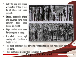 • Only the king and people
 CHARACTERISTICS
  with authority had a seat
  to sit others just stood
  around .
• Stools, footstools, chairs
  and couches were more
  common than other
  pieces like tables.
• High couches were used
  for dining and to sleep.
• The chairs were high
  needing a footstool due to
  height of chair                                                                46
• The table and chairs legs combine symbolic feature with realistically carved
   lion paws.
• They had folding stools with a cushion on it .
                          Egyptian Period
 