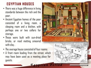 E G Y P T IAN HOUSE S
• There was a huge difference in living
  standards between the rich and the
  poor.
• Ancient Egyptian homes of the poor
  consisted of a living room, a
  sleeping room and a kitchen, with
  perhaps one or two cellars for
  storage.
• These were built with sun-dried
  bricks, or reed matting smeared
  with clay .
• The average house consisted of four rooms:
• A front room leading from the street, which   47

  may have been used as a meeting place for
  guests.
                            Egyptian Period
 