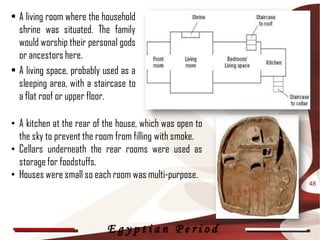 • A living room where the household
  shrine was situated. The family
  would worship their personal gods
  or ancestors here.
• A living space, probably used as a
  sleeping area, with a staircase to
  a flat roof or upper floor.

• A kitchen at the rear of the house, which was open to
  the sky to prevent the room from filling with smoke.
• Cellars underneath the rear rooms were used as
  storage for foodstuffs.
• Houses were small so each room was multi-purpose.
                                                          48




                           Egyptian Period
 