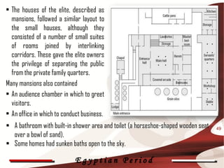 • The houses of the elite, described as
  mansions, followed a similar layout to
  the small houses, although they
  consisted of a number of small suites
  of rooms joined by interlinking
  corridors. These gave the elite owners
  the privilege of separating the public
  from the private family quarters.
Many mansions also contained
• An audience chamber in which to greet
  visitors.
• An office in which to conduct business.
 A bathroom with built-in shower area and toilet (a horseshoe-shaped wooden seat   49
  over a bowl of sand).
 Some homes had sunken baths open to the sky.

                            Egyptian Period
 