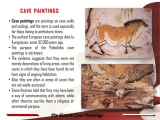 C AVE P AI N T I N G S
• Cave paintings are paintings on cave walls
  and ceilings, and the term is used especially
  for those dating to prehistoric times.
• The earliest European cave paintings date to
  Aurignacian, some 32,000 years ago.
• The purpose of the Paleolithic cave
  paintings is not known.
• The evidence suggests that they were not
  merely decorations of living areas, since the
  caves in which they have been found do not
  have signs of ongoing habitation.
• Also, they are often in areas of caves that
  are not easily accessed.
• Some theories hold that they may have been                5
  a way of communicating with others, while
  other theories ascribe them a religious or
  ceremonial purpose.
                              Pre-historic Cave Paintings
 