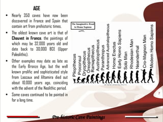 AGE
• Nearly 350 caves have now been
  discovered in France and Spain that
  contain art from prehistoric times.
• The oldest known cave art is that of
  Chauvet in France, the paintings of
  which may be 32,000 years old and
  date back to 30,000 BCE (Upper
  Paleolithic).
• Other examples may date as late as
  the Early Bronze Age, but the well
  known prolific and sophisticated style
  from Lascaux and Altamira died out
  about 10,000 years ago, coinciding
  with the advent of the Neolithic period.
• Some caves continued to be painted in                      7

  for a long time.


                               Pre-historic Cave Paintings
 