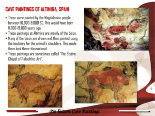 CAVE PAINTINGS OF ALTIMIRA, SPAIN
• These were painted by the Magdalenian people
  between 16,000-9,000 BC. This would have been
  11,000-19,000 years ago.
• These paintings at Altimira are mainly of the bison.
• Many of the bison are drawn and then painted using
  the boulders for the animal’s shoulders. This made
  them look three-dimensional.
• These paintings are sometimes called “The Sistine
  Chapel of Paleolithic Art”.




                                                              9




                                Pre-historic Cave Paintings
 