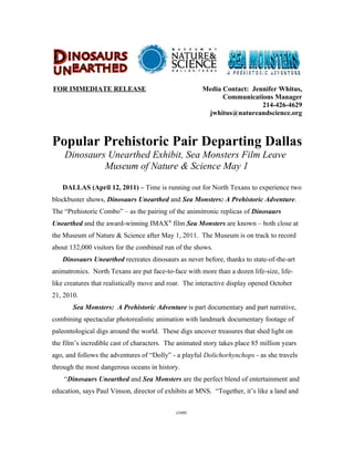 FOR IMMEDIATE RELEASE                                 Media Contact: Jennifer Whitus,
                                                            Communications Manager
                                                                        214-426-4629
                                                       jwhitus@natureandscience.org



Popular Prehistoric Pair Departing Dallas
    Dinosaurs Unearthed Exhibit, Sea Monsters Film Leave
             Museum of Nature & Science May 1

   DALLAS (April 12, 2011) – Time is running out for North Texans to experience two
blockbuster shows, Dinosaurs Unearthed and Sea Monsters: A Prehistoric Adventure.
The “Prehistoric Combo” – as the pairing of the animitronic replicas of Dinosaurs
Unearthed and the award-winning IMAX® film Sea Monsters are known – both close at
the Museum of Nature & Science after May 1, 2011. The Museum is on track to record
about 132,000 visitors for the combined run of the shows.
   Dinosaurs Unearthed recreates dinosaurs as never before, thanks to state-of-the-art
animatronics. North Texans are put face-to-face with more than a dozen life-size, life-
like creatures that realistically move and roar. The interactive display opened October
21, 2010.
       Sea Monsters: A Prehistoric Adventure is part documentary and part narrative,
combining spectacular photorealistic animation with landmark documentary footage of
paleontological digs around the world. These digs uncover treasures that shed light on
the film’s incredible cast of characters. The animated story takes place 85 million years
ago, and follows the adventures of “Dolly” - a playful Dolichorhynchops - as she travels
through the most dangerous oceans in history.
    “Dinosaurs Unearthed and Sea Monsters are the perfect blend of entertainment and
education, says Paul Vinson, director of exhibits at MNS. “Together, it’s like a land and


                                             cont.
 