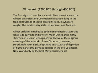 Olmec Art (1200 BCE through 400 BCE)
The first signs of complex society in Mesoamerica were the
Olmecs an ancient Pre-Columbian civilization living in the
tropical lowlands of south-central Mexico, in what are
roughly the modern-day states of Veracruz and Tabasco.

Olmec artforms emphasize both monumental statuary and
small jade carvings and jewelry. Much Olmec art is highly
stylized and uses an iconography reflective of the religious
meaning of the artworks. Some Olmec art, however, is
surprisingly naturalistic, displaying an accuracy of depiction
of human anatomy perhaps equaled in the Pre-Columbian
New World only by the best Maya Classic era art.
 
