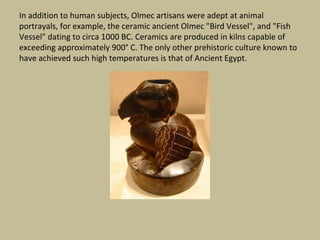 In addition to human subjects, Olmec artisans were adept at animal
portrayals, for example, the ceramic ancient Olmec "Bird Vessel", and "Fish
Vessel" dating to circa 1000 BC. Ceramics are produced in kilns capable of
exceeding approximately 900° C. The only other prehistoric culture known to
have achieved such high temperatures is that of Ancient Egypt.
 