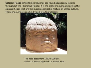 Colossal Heads While Olmec figurines are found abundantly in sites
throughout the Formative Period, it is the stone monuments such as the
colossal heads that are the most recognizable feature of Olmec culture.
These monuments can be divided into four classes:




                  This head dates from 1200 to 900 BCE
                  and is 2.9 meters high and 2.1 meters wide.
 