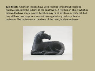 Zuni Fetish: American Indians have used fetishes throughout recorded
history, especially the Indians of the Southwest. A fetish is an object which is
believed to have magic power. Fetishes may be of any form or material, but
they all have one purpose - to assist man against any real or potential
problems. The problems can be those of the mind, body or universe.
 