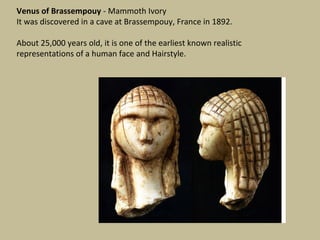 Venus of Brassempouy - Mammoth Ivory
It was discovered in a cave at Brassempouy, France in 1892.

About 25,000 years old, it is one of the earliest known realistic
representations of a human face and Hairstyle.
 