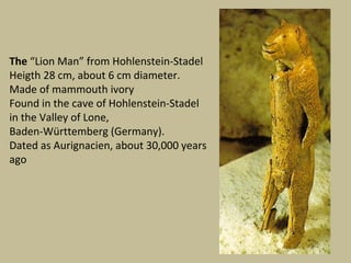 The “Lion Man” from Hohlenstein-Stadel
Heigth 28 cm, about 6 cm diameter.
Made of mammouth ivory
Found in the cave of Hohlenstein-Stadel
in the Valley of Lone,
Baden-Württemberg (Germany).
Dated as Aurignacien, about 30,000 years
ago
 