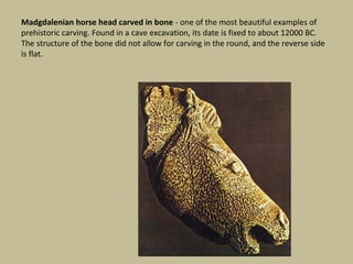 Madgdalenian horse head carved in bone - one of the most beautiful examples of
prehistoric carving. Found in a cave excavation, its date is fixed to about 12000 BC.
The structure of the bone did not allow for carving in the round, and the reverse side
is flat.
 