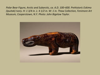 Polar Bear Figure, Arctic and Subarctic, ca. A.D. 100–600. Prehistoric Eskimo
(Ipuitak) Ivory. H: 1 3/4 in. L: 4 1/2 in. W: 1 in. Thaw Collection, Fenimore Art
Museum, Cooperstown, N.Y. Photo: John Bigelow Taylor.
 