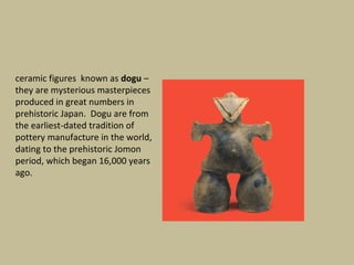 ceramic figures known as dogu –
they are mysterious masterpieces
produced in great numbers in
prehistoric Japan. Dogu are from
the earliest-dated tradition of
pottery manufacture in the world,
dating to the prehistoric Jomon
period, which began 16,000 years
ago.
 