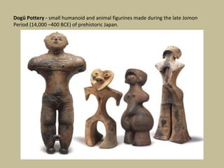 Dogū Pottery - small humanoid and animal figurines made during the late Jomon
Period (14,000 –400 BCE) of prehistoric Japan.
 