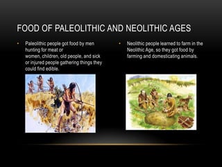 FOOD OF PALEOLITHIC AND NEOLITHIC AGES
• Paleolithic people got food by men • Neolithic people learned to farm in the
hunting for meat or Neolithic Age, so they got food by
women, children, old people, and sick farming and domesticating animals.
or injured people gathering things they
could find edible.