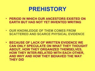PREHISTORY
• PERIOD IN WHICH OUR ANCESTORS EXISTED ON
EARTH BUT HAD NOT YET INVENTED WRITING
• OUR KNOWLEDGE OF THEM COMES FROM
SCATTERED AND SCARCE PHYSICAL EVIDENCE
• BECAUSE OF LACK OF WRITTEN EVIDENCE WE
CAN ONLY SPECULATE ON WHAT THEY THOUGHT
ABOUT, HOW THEY ORGANIZED THEMSELVES,
HOW THEY INTER-RELATED WITH EACH OTHER,
AND WHY AND HOW THEY BEHAVED THE WAY
THEY DID
 