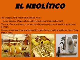 EL NEOLÍTICO
The changes most important Neolithic were:
- The emergence of agriculture and livestock (animal domestication).
-The use of new techniques, such as the elaboration of ceramic and the polishing of
the rock.
-Became sedentary living in villages with simple houses made of adobe or stone. They
lived in clans.
 