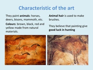 Characteristic of the art
They paint animals: horses,
deers, bisons, mammoth, etc.
Colours: brown, black, red and
yellow made from natural
materials.
Animal hair is used to make
brushes.
They believe that painting give
good luck in hunting
 
