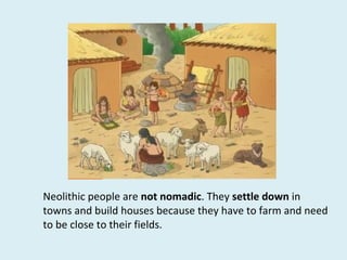 Neolithic people are not nomadic. They settle down in
towns and build houses because they have to farm and need
to be close to their fields.
 