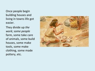 Once people begin
building houses and
living in towns life got
easier.
They divide up the
work; some people
farm, some take care
of animals, some build
houses, some make
tools, some make
clothing, some made
pottery, etc.
 