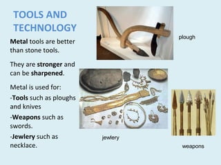 TOOLS AND
TECHNOLOGY
Metal tools are better
than stone tools.
They are stronger and
can be sharpened.
Metal is used for:
-Tools such as ploughs
and knives
-Weapons such as
swords.
-Jewlery such as
necklace.
plough
weapons
jewlery
 
