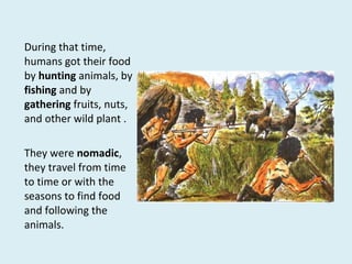 During that time,
humans got their food
by hunting animals, by
fishing and by
gathering fruits, nuts,
and other wild plant .
They were nomadic,
they travel from time
to time or with the
seasons to find food
and following the
animals.
 
