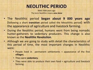 NEOLITHIC PERIOD
9000-7000 years ago
The term Neolithic means new stone
• The Neolithic period began about 9 000 years ago
(following a short transition period called the Mesolithic period) with
the appearance of agriculture and livestock farming.
• During the Neolithic period, humans went from being nomadic
hunter-gatherers to sedentary producers. This change is also
known as the Neolithic Revolution.
• Although we are going to study with detail the characteristics of
this period of time, the most important changes in Neolithic
were:
• People lived in permanent settlements = appearance of the first
villages.
• They were sedentary.
• They were able to produce their own food = agriculture and livestock
farming.
 