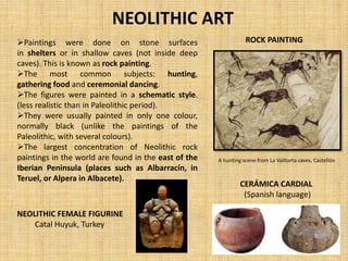 NEOLITHIC ART
Paintings were done on stone surfaces
in shelters or in shallow caves (not inside deep
caves). This is known as rock painting.
The most common subjects: hunting,
gathering food and ceremonial dancing.
The figures were painted in a schematic style.
(less realistic than in Paleolithic period).
They were usually painted in only one colour,
normally black (unlike the paintings of the
Paleolithic, with several colours).
The largest concentration of Neolithic rock
paintings in the world are found in the east of the
Iberian Peninsula (places such as Albarracín, in
Teruel, or Alpera in Albacete).
ROCK PAINTING
A hunting scene from La Valltorta caves, Castellón
NEOLITHIC FEMALE FIGURINE
Catal Huyuk, Turkey
CERÁMICA CARDIAL
(Spanish language)
 