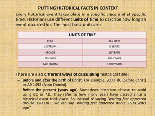 PUTTING HISTORICAL FACTS IN CONTEXT
Every historical event takes place in a specific place and at specific
time. Historians use different units of time to describe how long an
event occurred for. The most basic units are:
There are also different ways of calculating historical time:
– Before and after the birth of Christ. For example, 2000 BC (before Christ)
or AD 1492 (Anno Domini).
– Before the present (years ago). Sometimes historians choose to avoid
using BC or AD. They refer to how many years have passed since a
historical event took place. So, instead of saying “writing first appeared
around 3500 BC”, we can say “writing first appeared about 5500 years
ago”
UNITS OF TIME
YEAR 365 DAYS
LUSTRUM 5 YEARS
DECADE 10 YEARS
CENTURY 100 YEARS
MILLENIUM 1.000 YEARS
 