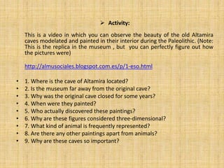  Activity:
This is a video in which you can observe the beauty of the old Altamira
caves modelated and painted in their interior during the Paleolithic. (Note:
This is the replica in the museum , but you can perfectly figure out how
the pictures were)
http://almusociales.blogspot.com.es/p/1-eso.html
• 1. Where is the cave of Altamira located?
• 2. Is the museum far away from the original cave?
• 3. Why was the original cave closed for some years?
• 4. When were they painted?
• 5. Who actually discovered these paintings?
• 6. Why are these figures considered three-dimensional?
• 7. What kind of animal is frequently represented?
• 8. Are there any other paintings apart from animals?
• 9. Why are these caves so important?
 