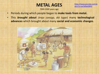 METAL AGES
7000-3500 years ago
• Periods during which people began to make tools from metal.
• This brought about (trajo consigo, dió lugar) many technological
advances which brought about many social and economic changes.
https://www.youtube.com/w
atch?v=rwCM0eKlBRQ
 