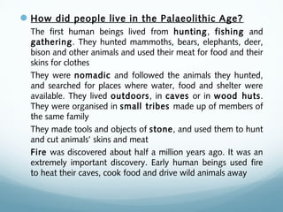 How did people live in the Palaeolithic Age?
The first human beings lived from hunting, fishing and
gathering. They hunted mammoths, bears, elephants, deer,
bison and other animals and used their meat for food and their
skins for clothes
They were nomadic and followed the animals they hunted,
and searched for places where water, food and shelter were
available. They lived outdoors, in caves or in wood huts.
They were organised in small tribes made up of members of
the same family
They made tools and objects of stone, and used them to hunt
and cut animals’ skins and meat
Fire was discovered about half a million years ago. It was an
extremely important discovery. Early human beings used fire
to heat their caves, cook food and drive wild animals away
 