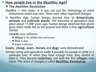 How people live in the Neolithic Age?
The Neolithic Revolution
Neolithic = new stone  it was not just the technology of stone
instruments which was new. There were other important changes
In Neolithic Age, human beings, learned how to domesticate
animals and cultivate plants. The discovery of agriculture took
place about 11,000 years ago: human beings observed that plants
grew when seeds fell on the ground and there is how agriculture
started.
Cereals were cultivated:
 Wheat in the Middle East and Europe
 Rice in Asia
 Corn in America
Goats, sheep, oxen, horses and dogs were domesticated
Animal raising and agriculture made it possible for people to settle in a
particular area  when they have enough food, they started to
store it. They became sedentary and built the first villages near
rivers. This series of changes is called Neolithic Revolution
 