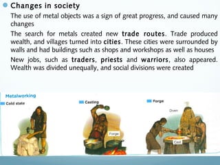 Changes in society
The use of metal objects was a sign of great progress, and caused many
changes
The search for metals created new trade routes. Trade produced
wealth, and villages turned into cities. These cities were surrounded by
walls and had buildings such as shops and workshops as well as houses
New jobs, such as traders, priests and warriors, also appeared.
Wealth was divided unequally, and social divisions were created
 