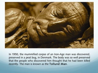 In 1950, the mummified corpse of an Iron-Age man was discovered,
preserved in a peat bog, in Denmark. The body was so well preserved
that the people who discovered him thought that he had been killed
recently. The man is known as the Tollund Man.
 