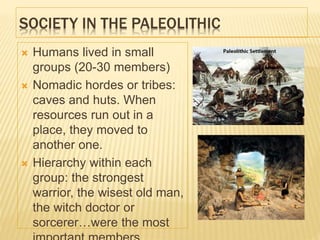 SOCIETY IN THE PALEOLITHIC
 Humans lived in small
groups (20-30 members)
 Nomadic hordes or tribes:
caves and huts. When
resources run out in a
place, they moved to
another one.
 Hierarchy within each
group: the strongest
warrior, the wisest old man,
the witch doctor or
sorcerer…were the most
 