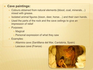  Cave paintings:
 Colours obtained from natural elements (blood, coal, minerals…)
mixed with grease.
 Isolated animal figures (bison, deer, horse…) and their own hands.
 Used the parts of the rock and the cave ceilings to give an
impression of relief
 Purposes:
 Magical
 Personal expression of what they saw
 Examples:
 Altamira cave (Santillana del Mar, Cantabria, Spain)
 Lascaux cave (France)
 