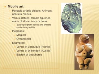  Mobile art:
 Portable artistic objects. Animals,
amulets, Venus.
 Venus statues: female figurines
made of stone, ivory or bone.
 Large pregnant bellies and breasts
symbolising fertility.
 Purposes:
 Magical
 Ornamental
 Examples:
 Venus of Lespugue (France)
 Venus of Willendorf (Austria)
 Baston of deer/horse
 