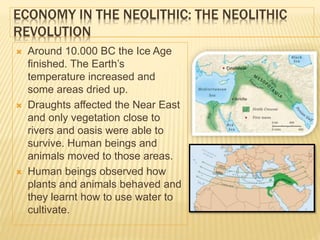 ECONOMY IN THE NEOLITHIC: THE NEOLITHIC
REVOLUTION
 Around 10.000 BC the Ice Age
finished. The Earth’s
temperature increased and
some areas dried up.
 Draughts affected the Near East
and only vegetation close to
rivers and oasis were able to
survive. Human beings and
animals moved to those areas.
 Human beings observed how
plants and animals behaved and
they learnt how to use water to
cultivate.
 