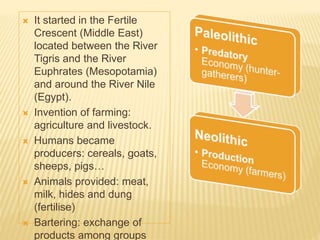  It started in the Fertile
Crescent (Middle East)
located between the River
Tigris and the River
Euphrates (Mesopotamia)
and around the River Nile
(Egypt).
 Invention of farming:
agriculture and livestock.
 Humans became
producers: cereals, goats,
sheeps, pigs…
 Animals provided: meat,
milk, hides and dung
(fertilise)
 Bartering: exchange of
products among groups
 