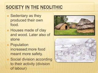 SOCIETY IN THE NEOLITHIC
 Sedentary as they
produced their own
food.
 Houses made of clay
and wood. Later also of
stone
 Population
increased:more food
meant more safety.
 Social division according
to their activity (division
of labour)
 