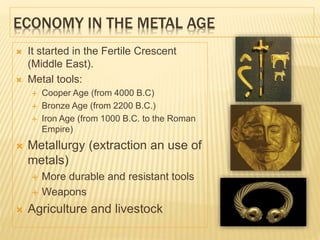 ECONOMY IN THE METAL AGE
 It started in the Fertile Crescent
(Middle East).
 Metal tools:
 Cooper Age (from 4000 B.C)
 Bronze Age (from 2200 B.C.)
 Iron Age (from 1000 B.C. to the Roman
Empire)
 Metallurgy (extraction an use of
metals)
 More durable and resistant tools
 Weapons
 Agriculture and livestock
 