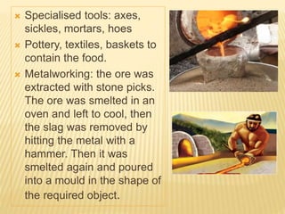  Specialised tools: axes,
sickles, mortars, hoes
 Pottery, textiles, baskets to
contain the food.
 Metalworking: the ore was
extracted with stone picks.
The ore was smelted in an
oven and left to cool, then
the slag was removed by
hitting the metal with a
hammer. Then it was
smelted again and poured
into a mould in the shape of
the required object.
 