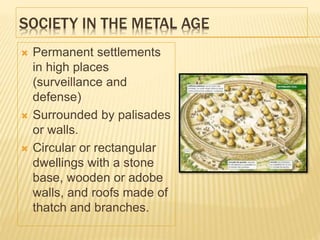 SOCIETY IN THE METAL AGE
 Permanent settlements
in high places
(surveillance and
defense)
 Surrounded by palisades
or walls.
 Circular or rectangular
dwellings with a stone
base, wooden or adobe
walls, and roofs made of
thatch and branches.
 